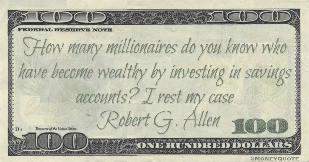 How many millionaires do you know who have become wealthy by investing in savings accounts? I rest my case Quote
