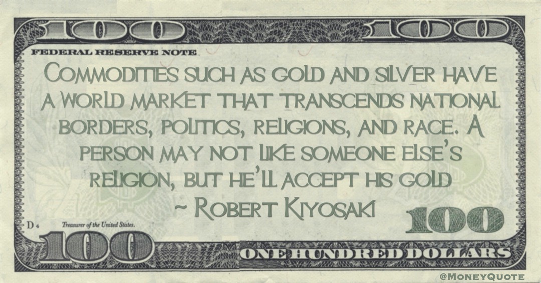 Commodities such as gold and silver have a world market that transcends national borders, politics, religions, and race. A person may not like someone else’s religion, but he’ll accept his gold Quote