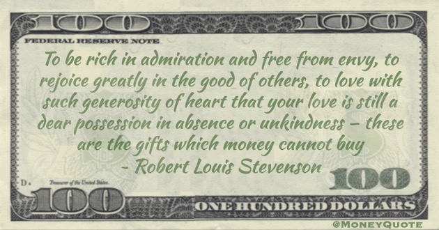 To be rich in admiration and free from envy, to rejoice greatly in the good of others, to love with such generosity of heart that your love is still a dear possession in absence or unkindness – these are the gifts which money cannot buy Quote