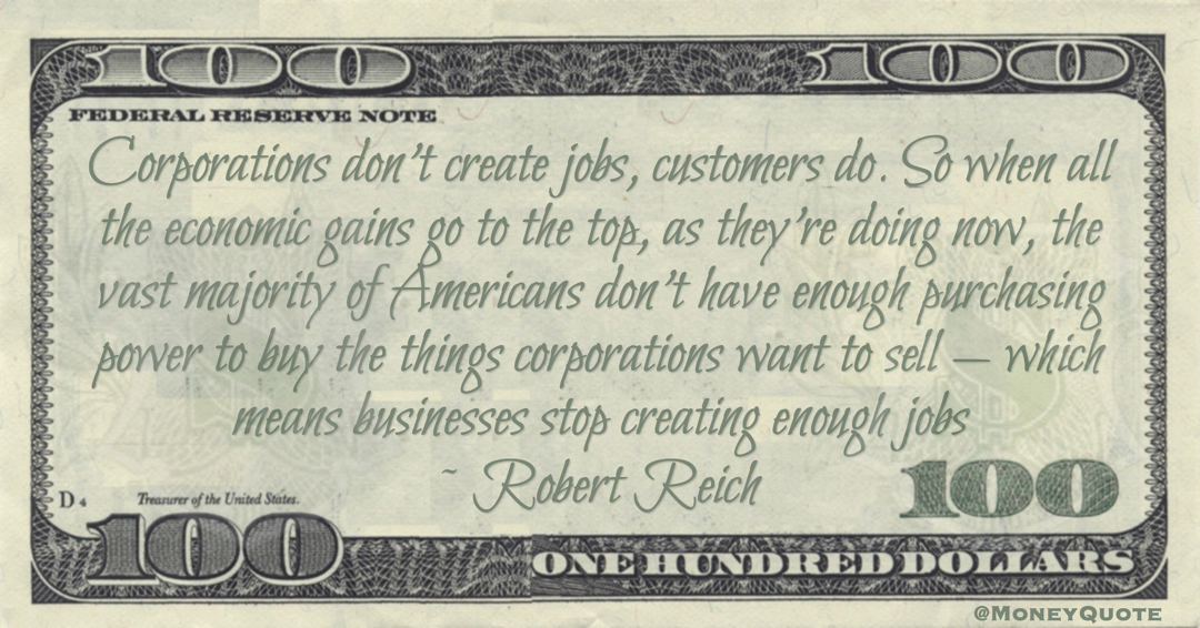Robert Reich Corporations don’t create jobs, customers do. So when all the economic gains go to the top, as they’re doing now, the vast majority of Americans don't have enough purchasing power to buy the things corporations want to sell — which means businesses stop creating enough jobs quote