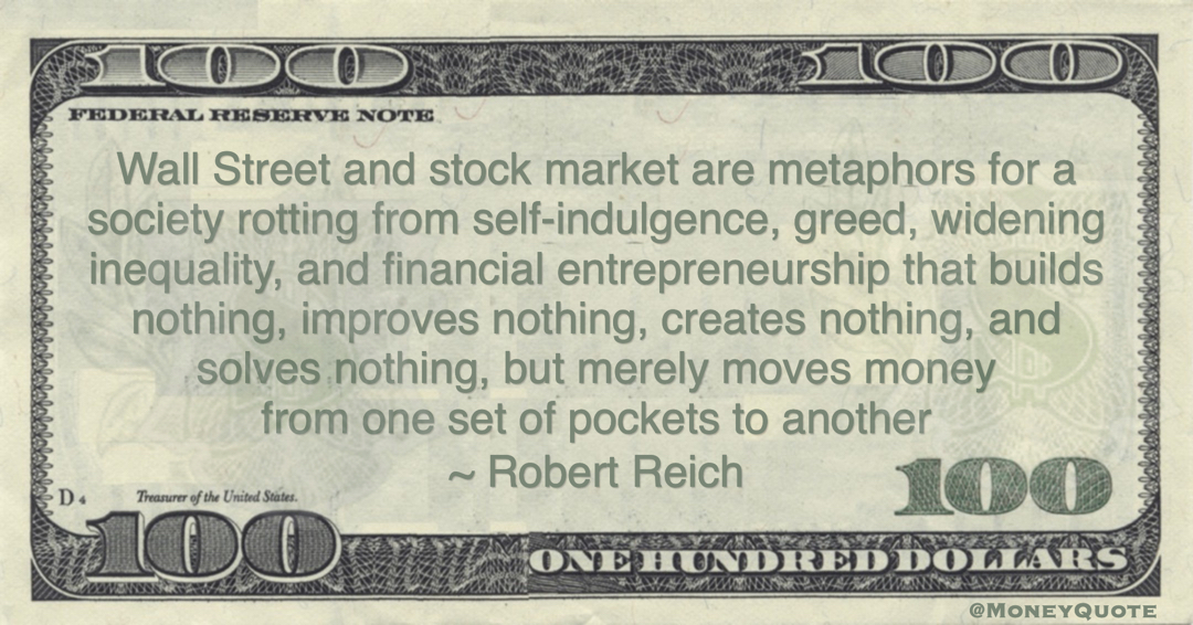 Robert Reich Wall Street and stock market are metaphors for a society rotting from self-indulgence, greed, widening inequality, and financial entrepreneurship that builds nothing, improves nothing, creates nothing, and solves nothing, but merely moves money from one set of pockets to another quote