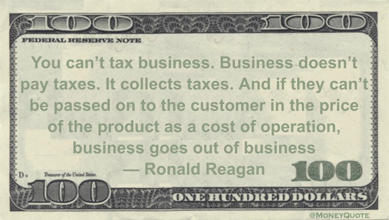 You can't tax business. Business doesn't pay taxes. It collects taxes. And if they can't be passed on to the customer in the price of the product as a cost of operation, business goes out of business Quote