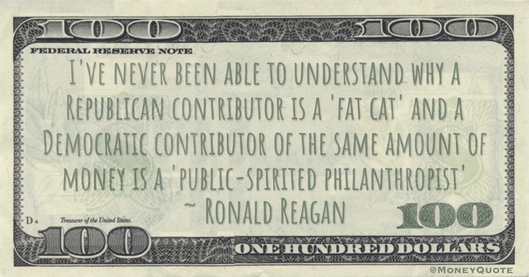 I've never been able to understand why a Republican contributor is a 'fat cat' and a Democratic contributor of the same amount of money is a 'public-spirited philanthropist' Quote
