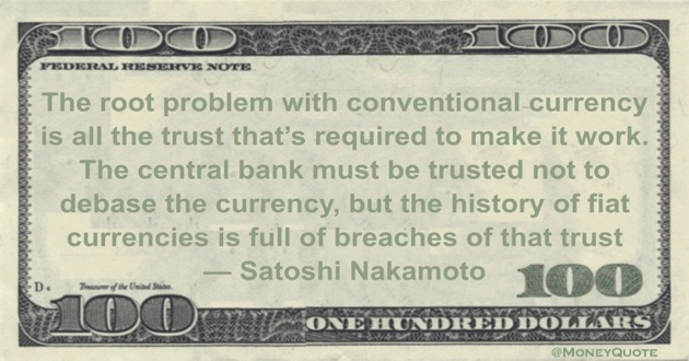 The root problem with conventional currency is all the trust that's required to make it work. The central bank must be trusted not to debase the currency, but the history of fiat currencies is full of breaches of that trust Quote