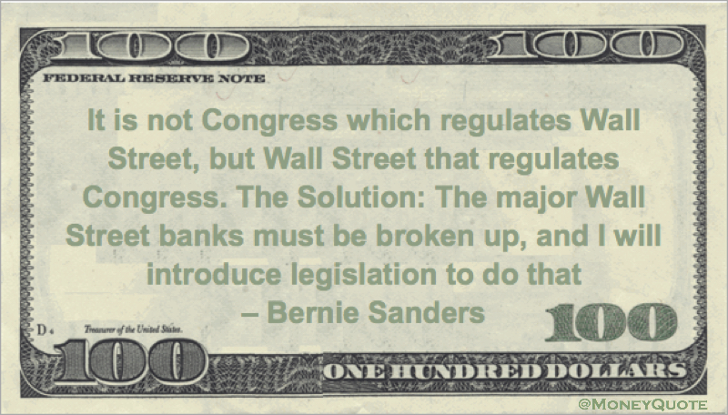 It is not Congress which regulates Wall Street, but Wall Street that regulates Congress. The Solution: The major Wall Street banks must be broken up, and I will introduce legislation to do that Quote