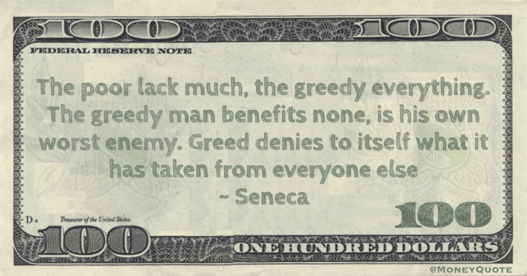 Seneca The poor lack much, the greedy everything. The greedy man benefits none, is his own worst enemy. Greed denies to itself what it has taken from everyone else quote