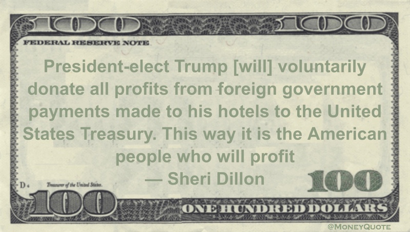 President-elect Trump [will] voluntarily donate all profits from foreign government payments made to his hotels to the United States Treasury. This way it is the American people who will profit Quote