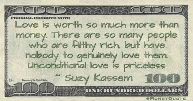 Love is worth so much more than money. There are so many people who are filthy rich, but have nobody to genuinely love them. Unconditional love is priceless Quote