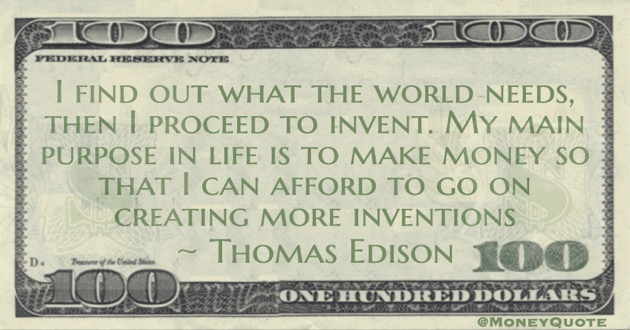 I find out what the world needs, then I proceed to invent. My main purpose in life is to make money so that I can afford to go on creating more inventions Quote