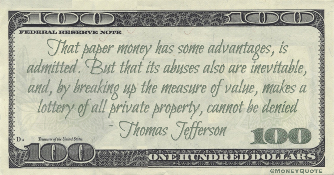 Thomas Jefferson Paper money abuses also are inevitable, and, by breaking up the measure of value, makes a lottery of all private property, cannot be denied quote
