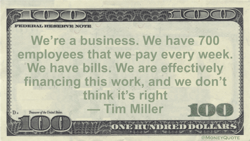 We’re a business. We have 700 employees that we pay every week. We have bills. We are effectively financing this work, and we don’t think it’s right Quote