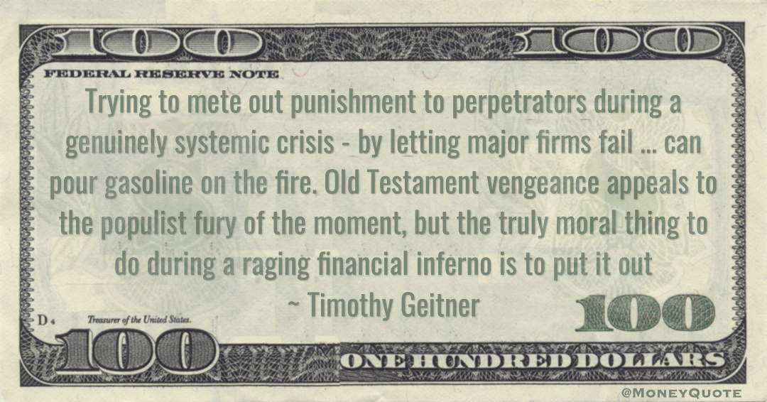 Timothy Geitner Old Testament vengeance appeals to the populist fury of the moment, but the truly moral thing to do during a raging financial inferno is to put it out quote