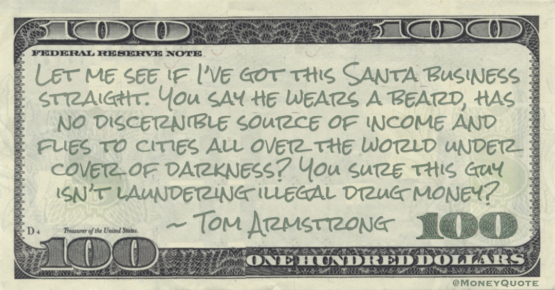 Let me see if I’ve got this Santa business straight. You say he wears a beard, has no discernible source of income and flies to cities all over the world under cover of darkness? You sure this guy isn’t laundering illegal drug money? Quote