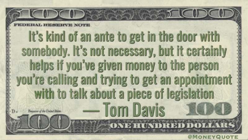 It’s kind of an ante to get in the door with somebody. It’s not necessary, but it certainly helps if you’ve given money to the person you’re calling and trying to get an appointment with to talk about a piece of legislation Quote