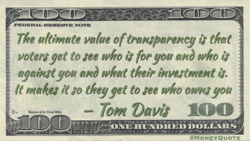 The ultimate value of transparency is that voters get to see who is for you and who is against you and what their investment is. It makes it so they get to see who owns you Quote