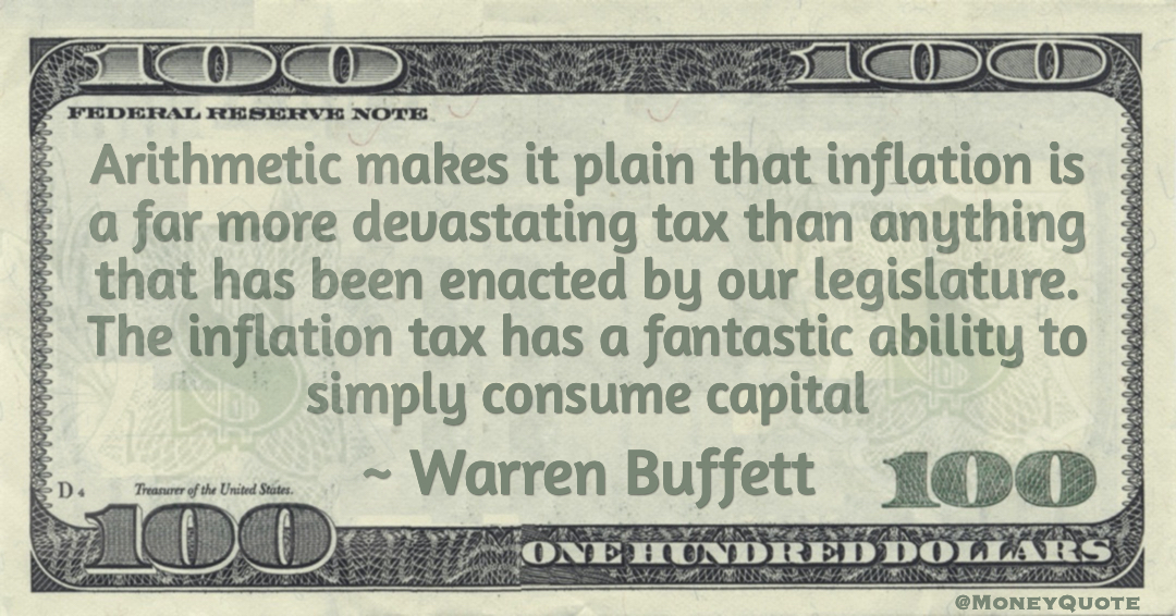 Arithmetic makes it plain that inflation is a far more devastating tax than anything that has been enacted by our legislature. The inflation tax has a fantastic ability to simply consume capital Quote
