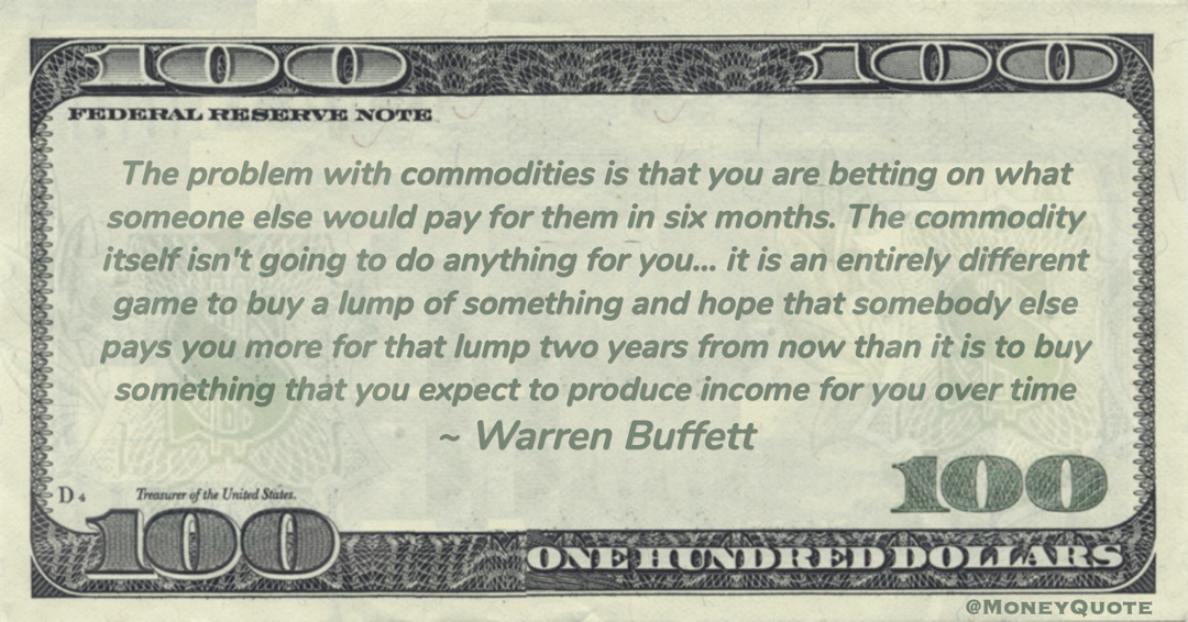 The commodity itself isn't going to do anything for you… it is an entirely different game to buy a lump of something and hope that somebody else pays you more for that lump two years from now than it is to buy something that you expect to produce income for you over time Quote
