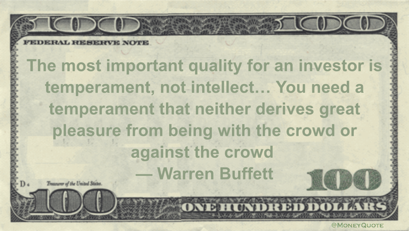 The most important quality for an investor is temperament, not intellect... You need a temperament that neither derives great pleasure from being with the crowd or against the crowd Quote
