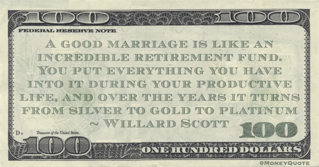 retirement fund. You put everything you have into it during your productive life, and over the years it turns from silver to gold to platinum Quote