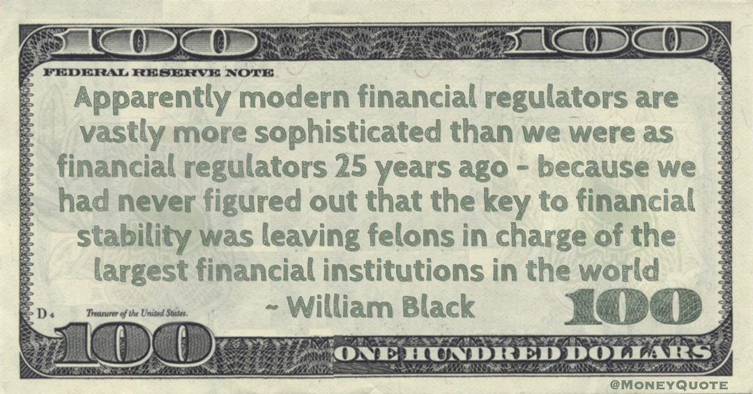 Apparently modern financial regulators are vastly more sophisticated than we were as financial regulators 25 years ago – because we had never figured out that the key to financial stability was leaving felons in charge of the largest financial institutions in the world Quote