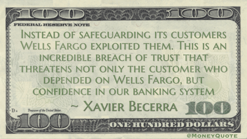 Instead of safeguarding its customers Wells Fargo exploited them. This is an incredible breach of trust that threatens not only the customer who depended on Wells Fargo, but confidence in our banking system Quote